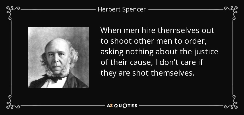 When men hire themselves out to shoot other men to order, asking nothing about the justice of their cause, I don't care if they are shot themselves. - Herbert Spencer