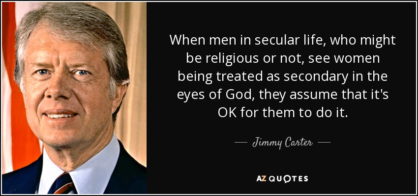 When men in secular life, who might be religious or not, see women being treated as secondary in the eyes of God, they assume that it's OK for them to do it. - Jimmy Carter