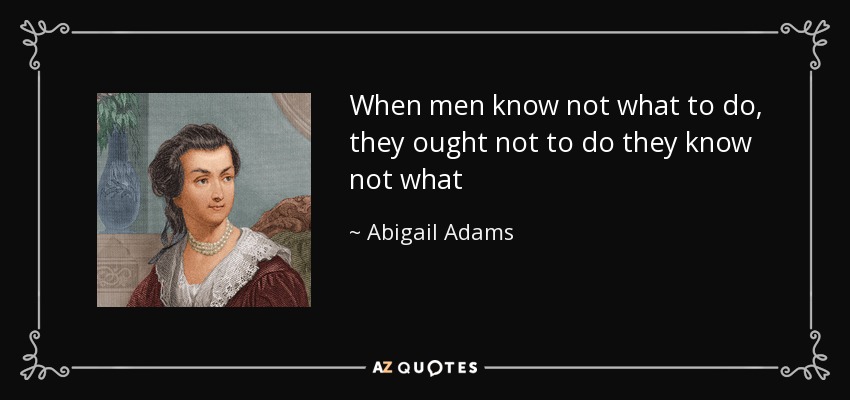 When men know not what to do, they ought not to do they know not what - Abigail Adams