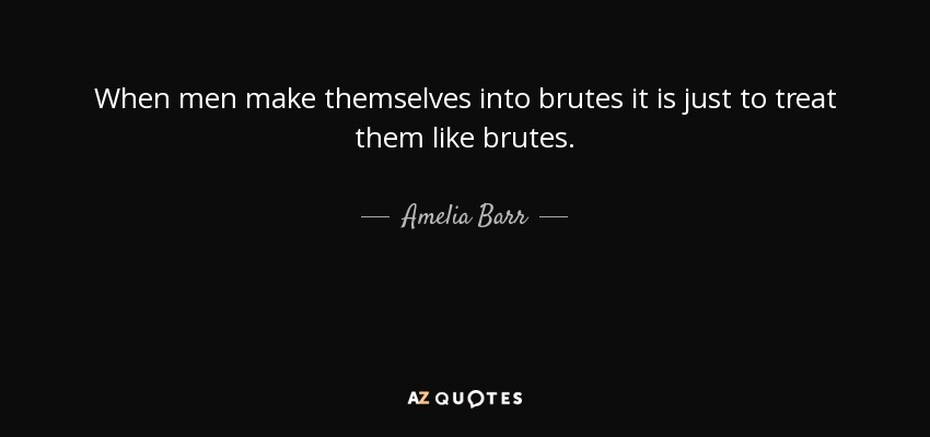 When men make themselves into brutes it is just to treat them like brutes. - Amelia Barr