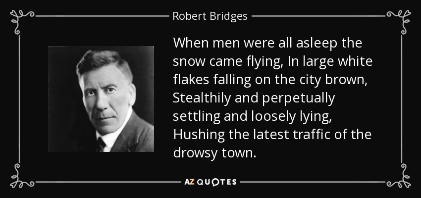 When men were all asleep the snow came flying, In large white flakes falling on the city brown, Stealthily and perpetually settling and loosely lying, Hushing the latest traffic of the drowsy town. - Robert Bridges