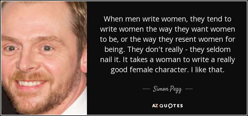 When men write women, they tend to write women the way they want women to be, or the way they resent women for being. They don't really - they seldom nail it. It takes a woman to write a really good female character. I like that. - Simon Pegg