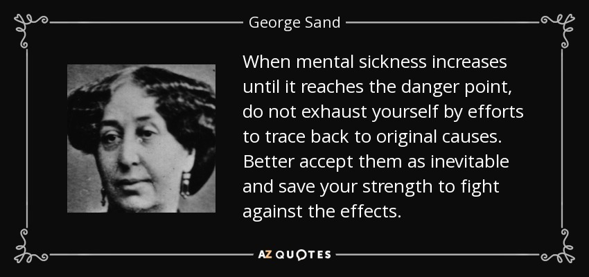 When mental sickness increases until it reaches the danger point, do not exhaust yourself by efforts to trace back to original causes. Better accept them as inevitable and save your strength to fight against the effects. - George Sand