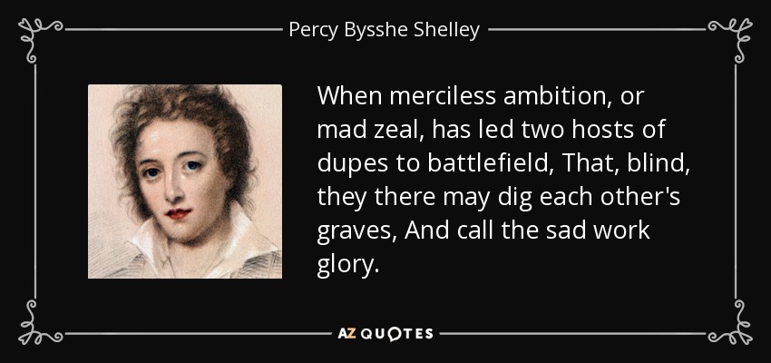 When merciless ambition, or mad zeal, has led two hosts of dupes to battlefield, That, blind, they there may dig each other's graves, And call the sad work glory. - Percy Bysshe Shelley