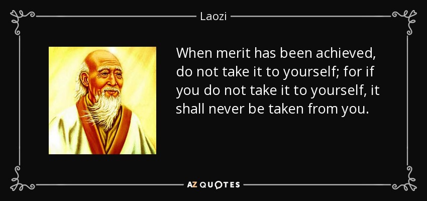 When merit has been achieved, do not take it to yourself; for if you do not take it to yourself, it shall never be taken from you. - Laozi