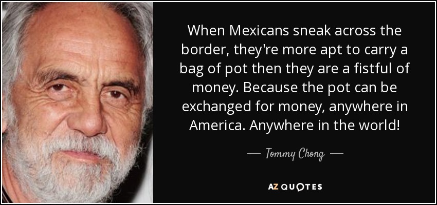 When Mexicans sneak across the border, they're more apt to carry a bag of pot then they are a fistful of money. Because the pot can be exchanged for money, anywhere in America. Anywhere in the world! - Tommy Chong