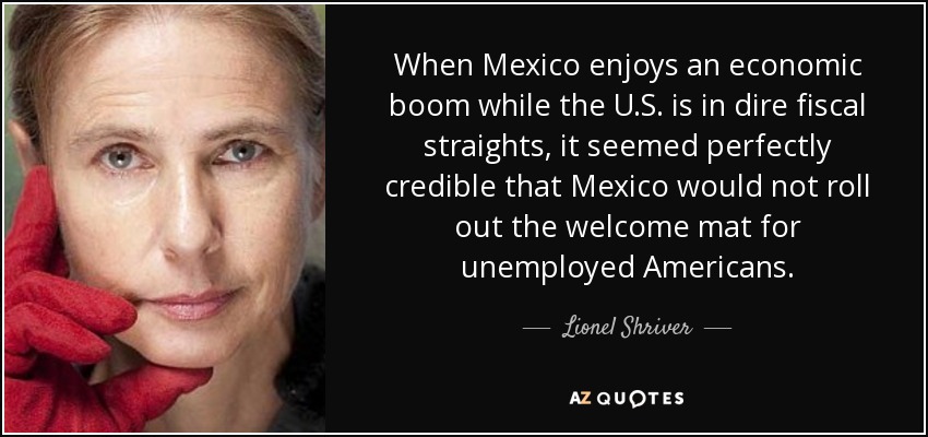 When Mexico enjoys an economic boom while the U.S. is in dire fiscal straights, it seemed perfectly credible that Mexico would not roll out the welcome mat for unemployed Americans. - Lionel Shriver