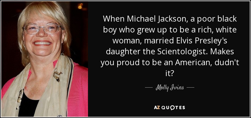 When Michael Jackson, a poor black boy who grew up to be a rich, white woman, married Elvis Presley's daughter the Scientologist. Makes you proud to be an American, dudn't it? - Molly Ivins