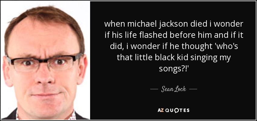 when michael jackson died i wonder if his life flashed before him and if it did, i wonder if he thought 'who's that little black kid singing my songs?!' - Sean Lock