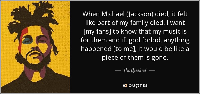 When Michael (Jackson) died, it felt like part of my family died. I want [my fans] to know that my music is for them and if, god forbid, anything happened [to me], it would be like a piece of them is gone. - The Weeknd