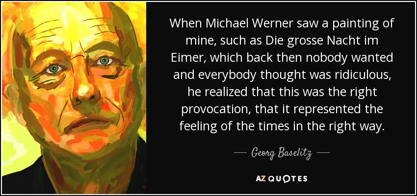 When Michael Werner saw a painting of mine, such as Die grosse Nacht im Eimer, which back then nobody wanted and everybody thought was ridiculous, he realized that this was the right provocation, that it represented the feeling of the times in the right way. - Georg Baselitz
