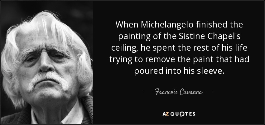 When Michelangelo finished the painting of the Sistine Chapel's ceiling, he spent the rest of his life trying to remove the paint that had poured into his sleeve. - Francois Cavanna