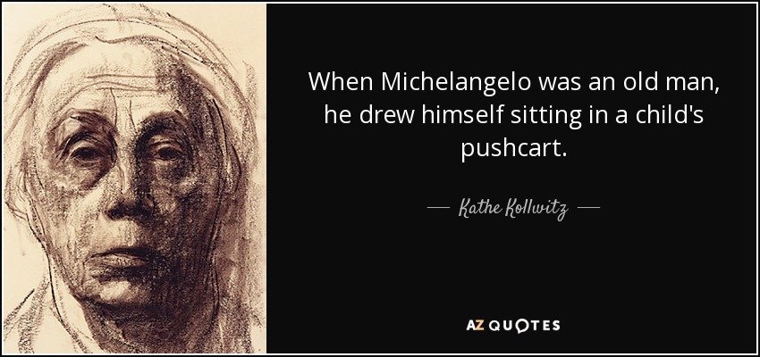 When Michelangelo was an old man, he drew himself sitting in a child's pushcart. - Kathe Kollwitz