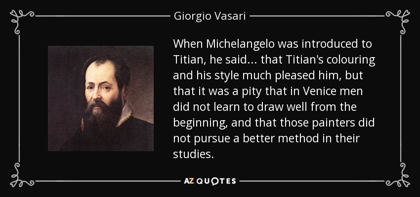 When Michelangelo was introduced to Titian, he said... that Titian's colouring and his style much pleased him, but that it was a pity that in Venice men did not learn to draw well from the beginning, and that those painters did not pursue a better method in their studies. - Giorgio Vasari