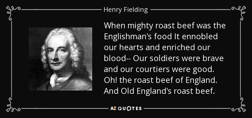 When mighty roast beef was the Englishman's food It ennobled our hearts and enriched our blood-- Our soldiers were brave and our courtiers were good. Oh! the roast beef of England. And Old England's roast beef. - Henry Fielding