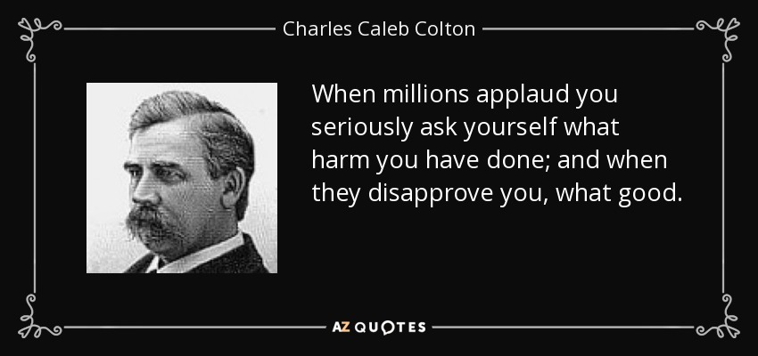 When millions applaud you seriously ask yourself what harm you have done; and when they disapprove you, what good. - Charles Caleb Colton