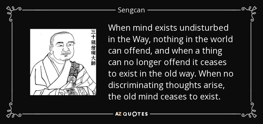 When mind exists undisturbed in the Way, nothing in the world can offend, and when a thing can no longer offend it ceases to exist in the old way. When no discriminating thoughts arise, the old mind ceases to exist. - Sengcan