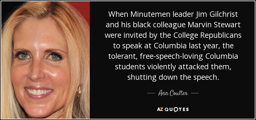 When Minutemen leader Jim Gilchrist and his black colleague Marvin Stewart were invited by the College Republicans to speak at Columbia last year, the tolerant, free-speech-loving Columbia students violently attacked them, shutting down the speech. - Ann Coulter