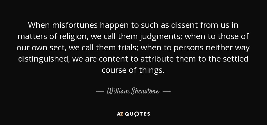 When misfortunes happen to such as dissent from us in matters of religion, we call them judgments; when to those of our own sect, we call them trials; when to persons neither way distinguished, we are content to attribute them to the settled course of things. - William Shenstone