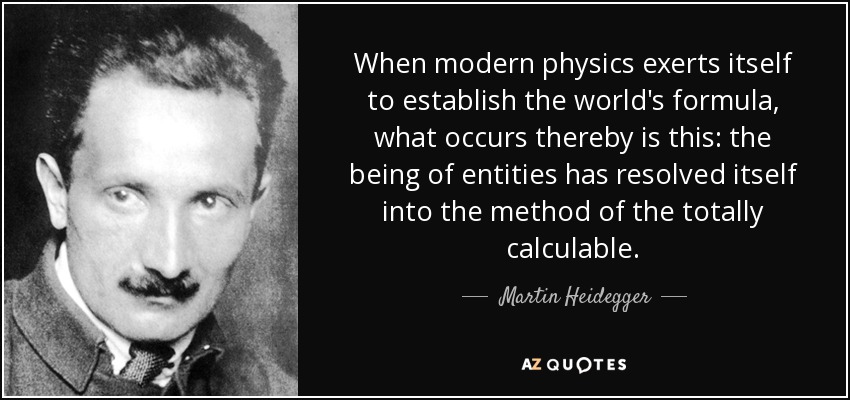 When modern physics exerts itself to establish the world's formula, what occurs thereby is this: the being of entities has resolved itself into the method of the totally calculable. - Martin Heidegger