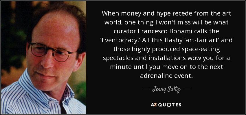 When money and hype recede from the art world, one thing I won't miss will be what curator Francesco Bonami calls the 'Eventocracy.' All this flashy 'art-fair art' and those highly produced space-eating spectacles and installations wow you for a minute until you move on to the next adrenaline event. - Jerry Saltz