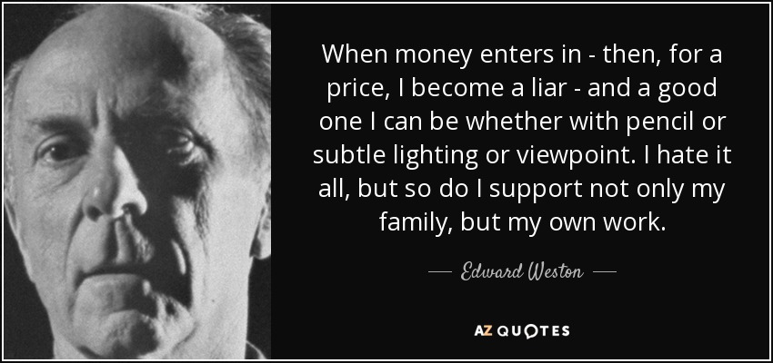 When money enters in - then, for a price, I become a liar - and a good one I can be whether with pencil or subtle lighting or viewpoint. I hate it all, but so do I support not only my family, but my own work. - Edward Weston