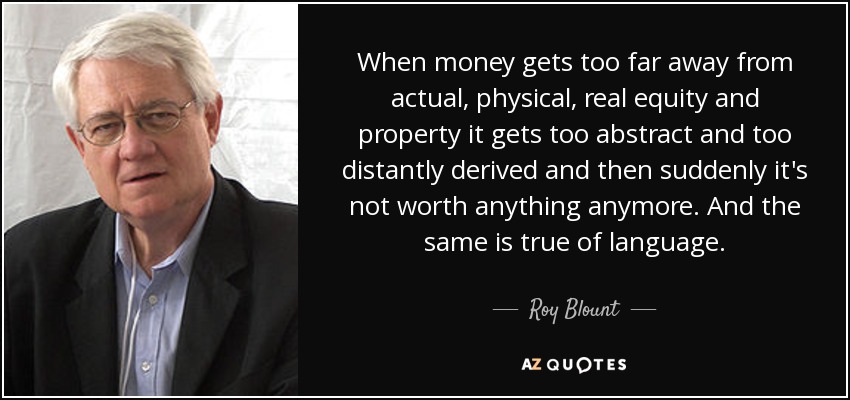 When money gets too far away from actual, physical, real equity and property it gets too abstract and too distantly derived and then suddenly it's not worth anything anymore. And the same is true of language. - Roy Blount, Jr.
