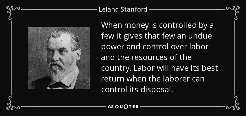 When money is controlled by a few it gives that few an undue power and control over labor and the resources of the country. Labor will have its best return when the laborer can control its disposal. - Leland Stanford
