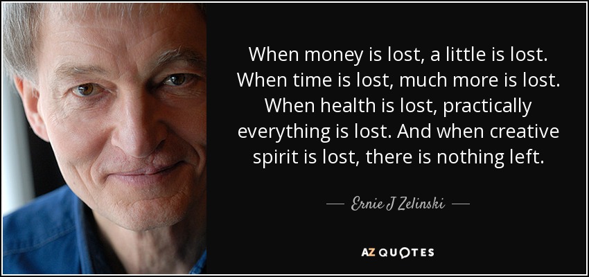 When money is lost, a little is lost. When time is lost, much more is lost. When health is lost, practically everything is lost. And when creative spirit is lost, there is nothing left. - Ernie J Zelinski