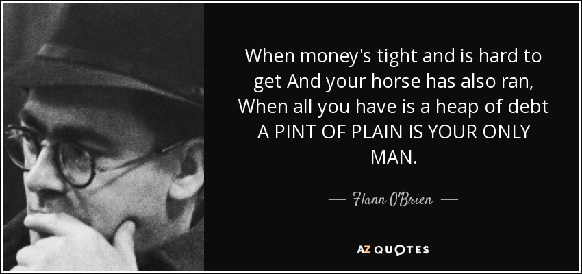 When money's tight and is hard to get And your horse has also ran, When all you have is a heap of debt A PINT OF PLAIN IS YOUR ONLY MAN. - Flann O'Brien