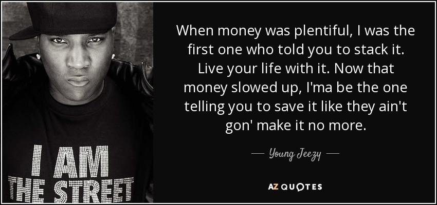 When money was plentiful, I was the first one who told you to stack it. Live your life with it. Now that money slowed up, I'ma be the one telling you to save it like they ain't gon' make it no more. - Young Jeezy