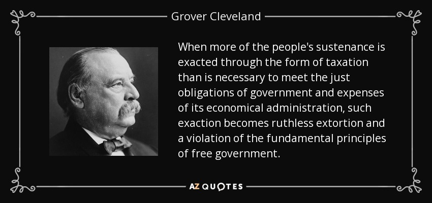 When more of the people's sustenance is exacted through the form of taxation than is necessary to meet the just obligations of government and expenses of its economical administration, such exaction becomes ruthless extortion and a violation of the fundamental principles of free government. - Grover Cleveland