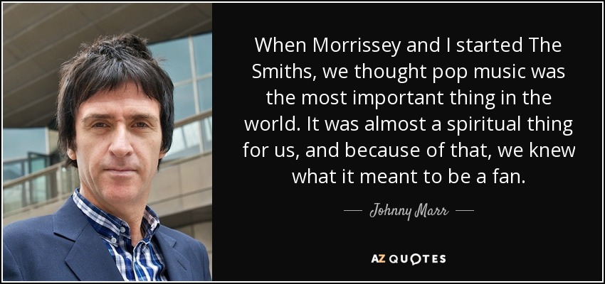 When Morrissey and I started The Smiths, we thought pop music was the most important thing in the world. It was almost a spiritual thing for us, and because of that, we knew what it meant to be a fan. - Johnny Marr