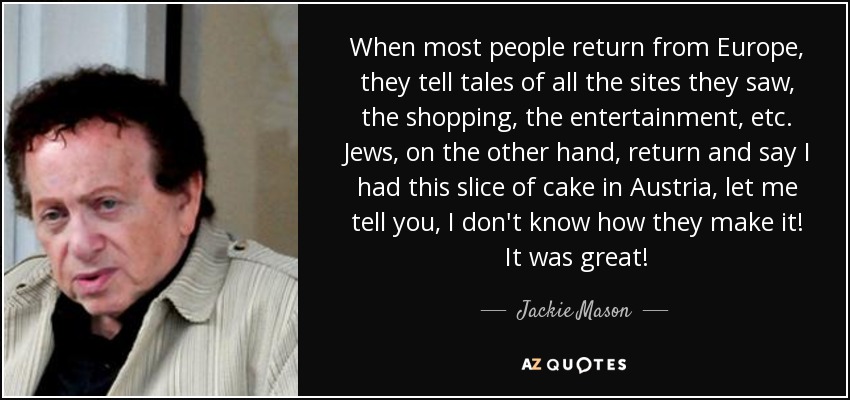 When most people return from Europe, they tell tales of all the sites they saw, the shopping, the entertainment, etc. Jews, on the other hand, return and say I had this slice of cake in Austria, let me tell you, I don't know how they make it! It was great! - Jackie Mason