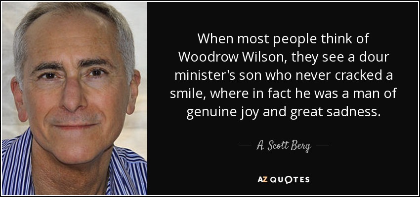 When most people think of Woodrow Wilson, they see a dour minister's son who never cracked a smile, where in fact he was a man of genuine joy and great sadness. - A. Scott Berg