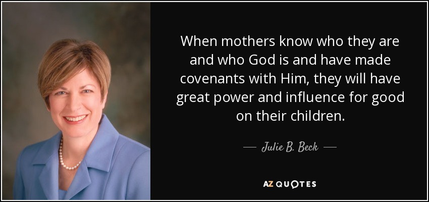 When mothers know who they are and who God is and have made covenants with Him, they will have great power and influence for good on their children. - Julie B. Beck