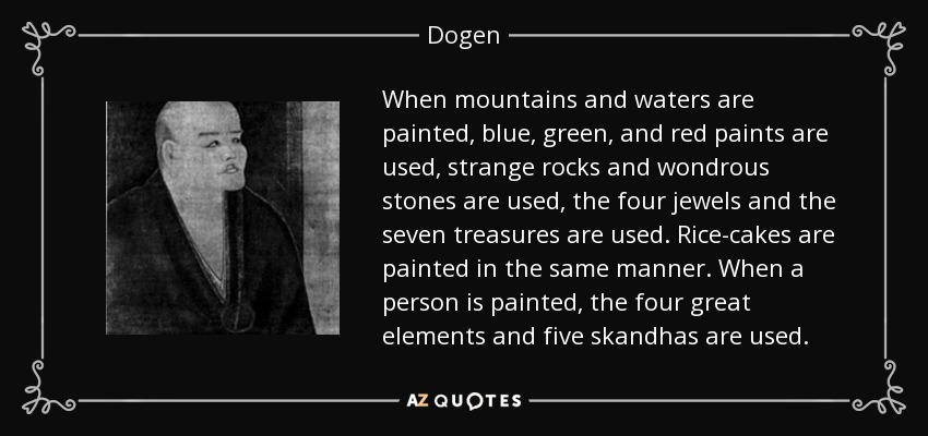 When mountains and waters are painted, blue, green, and red paints are used, strange rocks and wondrous stones are used, the four jewels and the seven treasures are used. Rice-cakes are painted in the same manner. When a person is painted, the four great elements and five skandhas are used. - Dogen