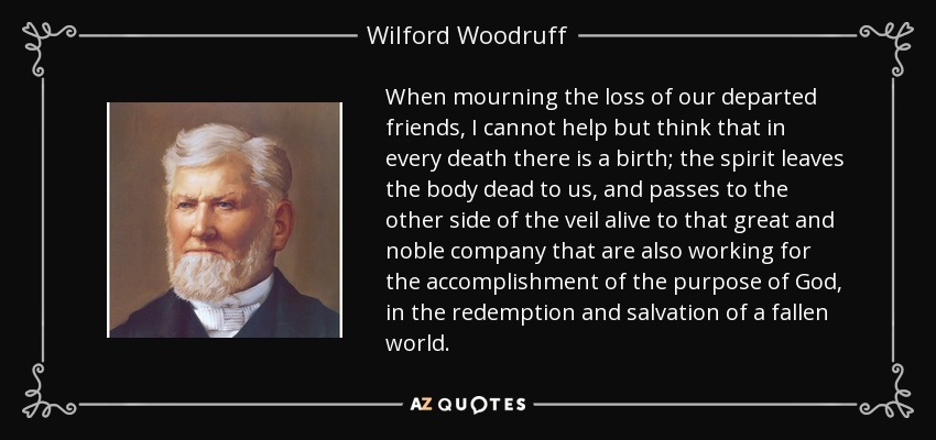 When mourning the loss of our departed friends, I cannot help but think that in every death there is a birth; the spirit leaves the body dead to us, and passes to the other side of the veil alive to that great and noble company that are also working for the accomplishment of the purpose of God, in the redemption and salvation of a fallen world. - Wilford Woodruff