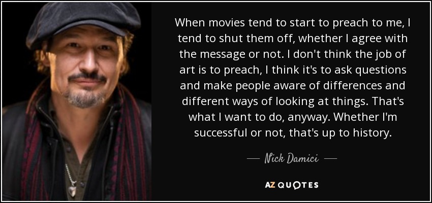 When movies tend to start to preach to me, I tend to shut them off, whether I agree with the message or not. I don't think the job of art is to preach, I think it's to ask questions and make people aware of differences and different ways of looking at things. That's what I want to do, anyway. Whether I'm successful or not, that's up to history. - Nick Damici