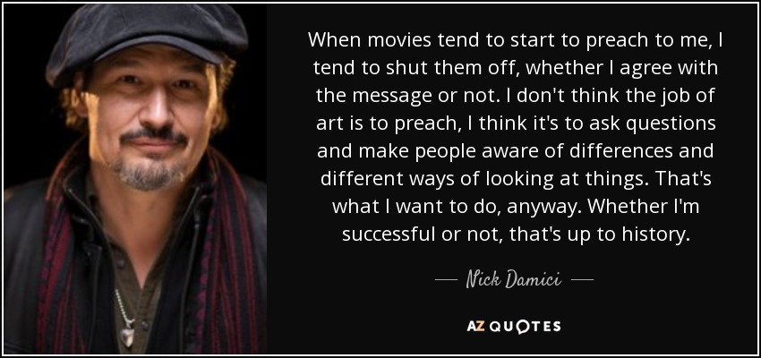 When movies tend to start to preach to me, I tend to shut them off, whether I agree with the message or not. I don't think the job of art is to preach, I think it's to ask questions and make people aware of differences and different ways of looking at things. That's what I want to do, anyway. Whether I'm successful or not, that's up to history. - Nick Damici
