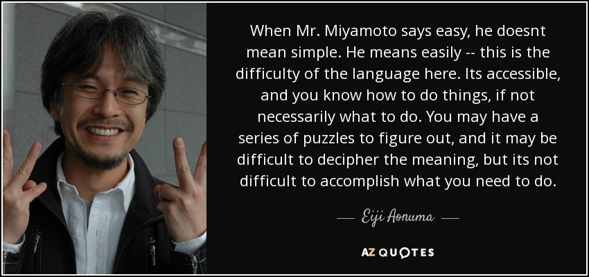 When Mr. Miyamoto says easy, he doesnt mean simple. He means easily -- this is the difficulty of the language here. Its accessible, and you know how to do things, if not necessarily what to do. You may have a series of puzzles to figure out, and it may be difficult to decipher the meaning, but its not difficult to accomplish what you need to do. - Eiji Aonuma