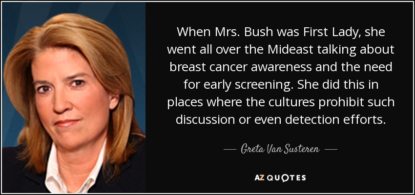 When Mrs. Bush was First Lady, she went all over the Mideast talking about breast cancer awareness and the need for early screening. She did this in places where the cultures prohibit such discussion or even detection efforts. - Greta Van Susteren