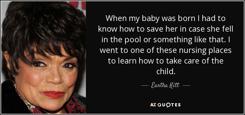 When my baby was born I had to know how to save her in case she fell in the pool or something like that. I went to one of these nursing places to learn how to take care of the child. - Eartha Kitt