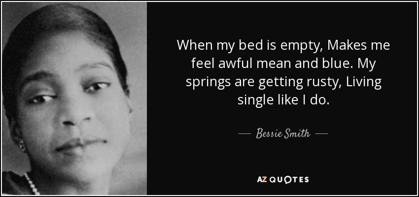 When my bed is empty, Makes me feel awful mean and blue. My springs are getting rusty, Living single like I do. - Bessie Smith
