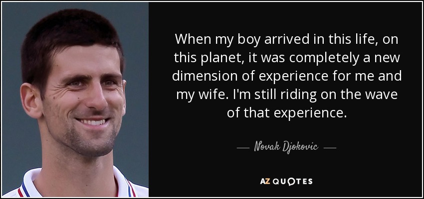 When my boy arrived in this life, on this planet, it was completely a new dimension of experience for me and my wife. I'm still riding on the wave of that experience. - Novak Djokovic