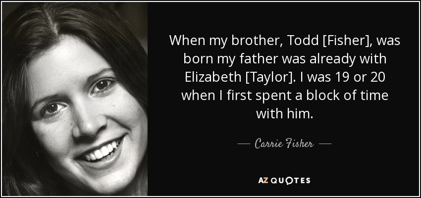 When my brother, Todd [Fisher], was born my father was already with Elizabeth [Taylor]. I was 19 or 20 when I first spent a block of time with him. - Carrie Fisher
