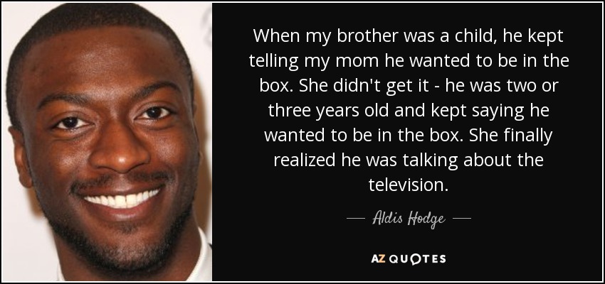 When my brother was a child, he kept telling my mom he wanted to be in the box. She didn't get it - he was two or three years old and kept saying he wanted to be in the box. She finally realized he was talking about the television. - Aldis Hodge