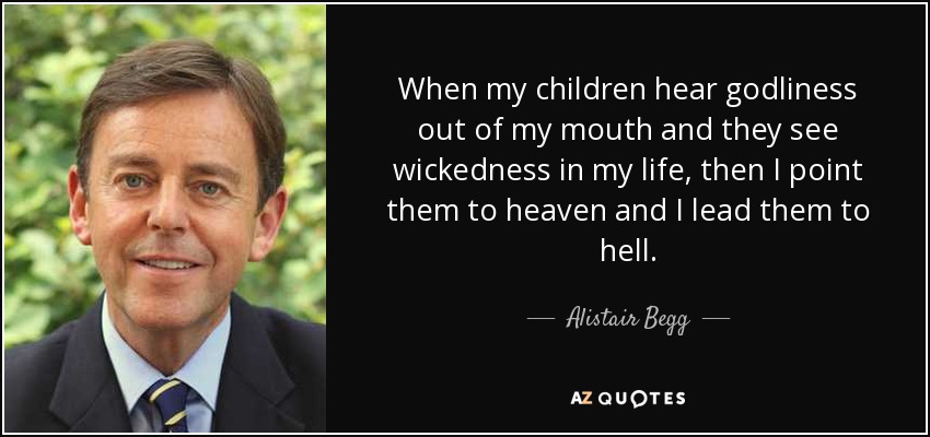 When my children hear godliness out of my mouth and they see wickedness in my life, then I point them to heaven and I lead them to hell. - Alistair Begg