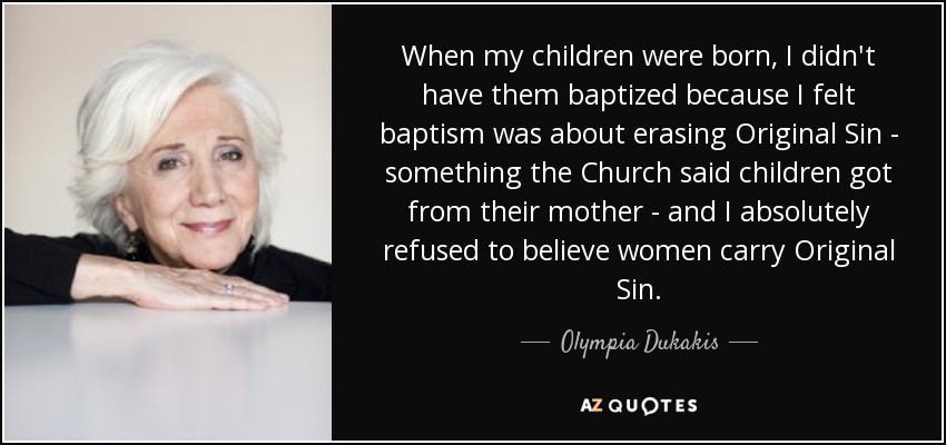 When my children were born, I didn't have them baptized because I felt baptism was about erasing Original Sin - something the Church said children got from their mother - and I absolutely refused to believe women carry Original Sin. - Olympia Dukakis