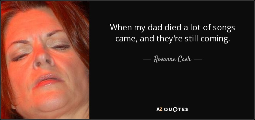 When my dad died a lot of songs came, and they're still coming. - Rosanne Cash